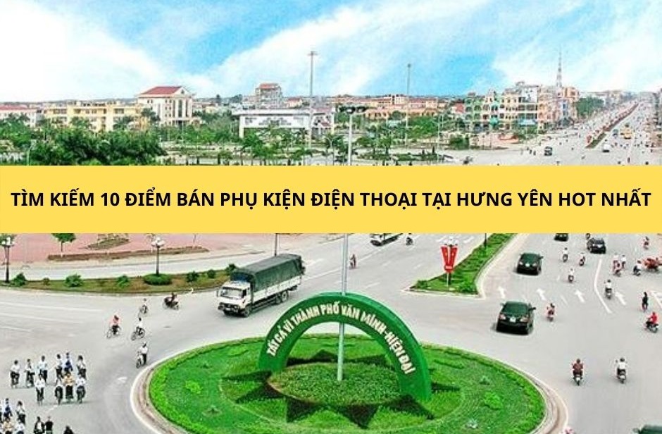 top 10 điểm bán phụ kiện điện thoại tại Hưng Yên hot nhất